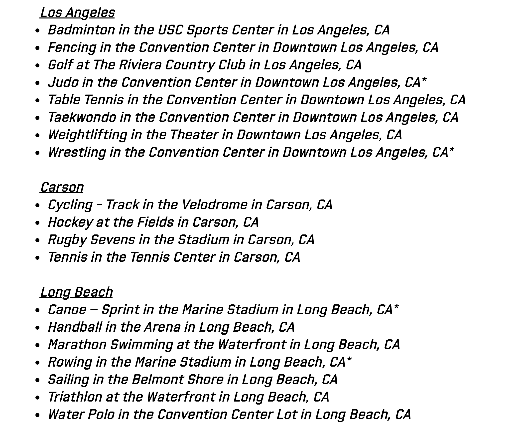 Los Angeles Badminton in the USC Sports Center in Los Angeles, CA  Fencing in the Convention Center in Downtown Los Angeles, CA Golf at The Riviera Country Club in Los Angeles, CA  Judo in the Convention Center in Downtown Los Angeles, CA* Table Tennis in the Convention Center in Downtown Los Angeles, CA  Taekwondo in the Convention Center in Downtown Los Angeles, CA Weightlifting in the Theater in Downtown Los Angeles, CA  Wrestling in the Convention Center in Downtown Los Angeles, CA*   Carson Cycling - Track in the Velodrome in Carson, CA  Hockey at the Fields in Carson, CA Rugby Sevens in the Stadium in Carson, CA   Tennis in the Tennis Center in Carson, CA   Long Beach Canoe – Sprint in the Marine Stadium in Long Beach, CA*  Handball in the Arena in Long Beach, CA Marathon Swimming at the Waterfront in Long Beach, CA  Rowing in the Marine Stadium in Long Beach, CA* Sailing in the Belmont Shore in Long Beach, CA  Triathlon at the Waterfront in Long Beach, CA Water Polo in the Convention Center Lot in Long Beach, CA 