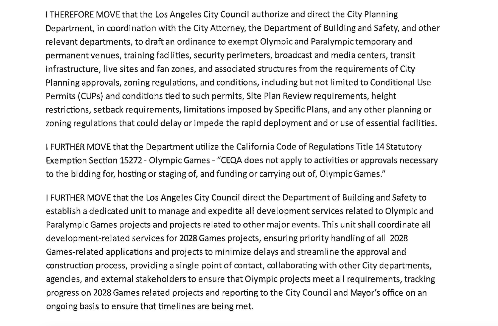 I THEREFORE MOVE that the Los Angeles City Council authorize and direct the City Planning Department, in coordination with the City Attorney, the Department of Building and Safety, and other relevant departments, to draft an ordinance to exempt Olympic and Paralympic temporary and permanent venues, training faci Iities, security perimeters, broadcast and media centers, transit infrastructure, live sites and fan zones, and associated structures from the requirements of City Planning approvals, zoning regulations, and conditions, including but not limited to Conditional Use Permits (CUPs) and conditions tied to such permits, Site Plan Review requirements, height restrictions, setback requirements, limitations imposed by Specific Plans, and any other planning or zoning regulations that could delay or impede the rapid deployment and or use of essential facilities. I FURTHER MOVE that th~ Department utilize the California Code of Regulations Title 14 Statutory Exemption Section 15272- Olympic Games - "CEQA does not apply to activities or approvals necessary to the bidding for, hosting or staging of, and funding or carrying out of, Olympic Games." I FURTHER MOVE that the Los Angeles City Council direct the Department of Building and Safety to establish a dedicated unit to manage and expedite all development services related to Olympic and Paralympic Games projects and projects related to other major events. This unit shall coordinate all development-related services for 2028 Games projects, ensuring priority handling of al I 2028 Games-related applications and projects to minimize delays and streamline the approval and construction process, providing a single point of contact, collaborating with other City departments, agencies, and external stakeholders to ensure that Olympic projects meet all requirements, tracking progress on 2028 Games related projects and reporting to the City Council and Mayor's office on an ongoing basis to ensure that time lines are being met.