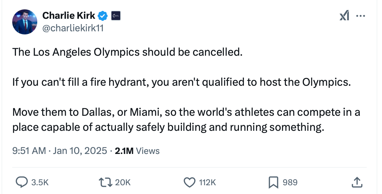 A tweet from Charlie Kirk  @charliekirk11 The Los Angeles Olympics should be cancelled.  If you can't fill a fire hydrant, you aren't qualified to host the Olympics.  Move them to Dallas, or Miami, so the world's athletes can compete in a place capable of actually safely building and running something.