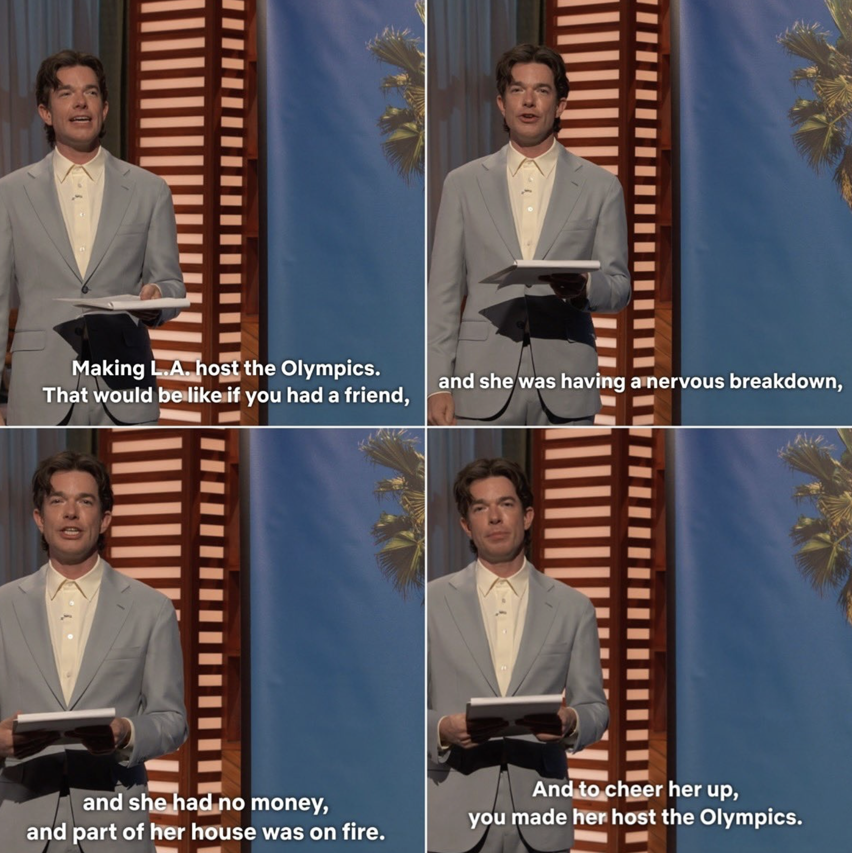 Screenshots from John Mulaney's talk show with him standing before a palm tree: Making LA host the Olympics, that would be like if you had a friend, and she was having a nervous breakdown, and she had no money, and part of her house was on fire, and to cheer her up you made her host the Olympics