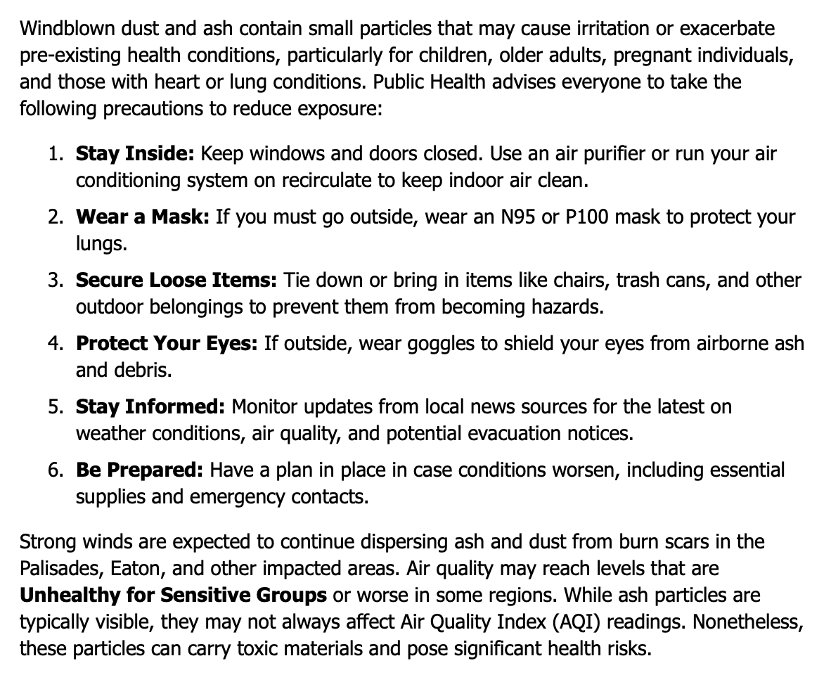 Windblown dust and ash contain small particles that may cause irritation or exacerbate pre-existing health conditions, particularly for children, older adults, pregnant individuals, and those with heart or lung conditions. Public Health advises everyone to take the following precautions to reduce exposure:  Stay Inside: Keep windows and doors closed. Use an air purifier or run your air conditioning system on recirculate to keep indoor air clean. Wear a Mask: If you must go outside, wear an N95 or P100 mask to protect your lungs. Secure Loose Items: Tie down or bring in items like chairs, trash cans, and other outdoor belongings to prevent them from becoming hazards. Protect Your Eyes: If outside, wear goggles to shield your eyes from airborne ash and debris. Stay Informed: Monitor updates from local news sources for the latest on weather conditions, air quality, and potential evacuation notices. Be Prepared: Have a plan in place in case conditions worsen, including essential supplies and emergency contacts. Strong winds are expected to continue dispersing ash and dust from burn scars in the Palisades, Eaton, and other impacted areas. Air quality may reach levels that are Unhealthy for Sensitive Groups or worse in some regions. While ash particles are typically visible, they may not always affect Air Quality Index (AQI) readings. Nonetheless, these particles can carry toxic materials and pose significant health risks.